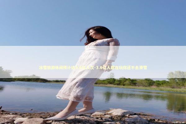 冰雪旅游休闲预计达3.6亿人次-3.6亿人都在玩你还不去滑雪 冰雪旅游休闲预计达3.6亿人次-3.6亿人都在玩你还不去滑雪 新闻