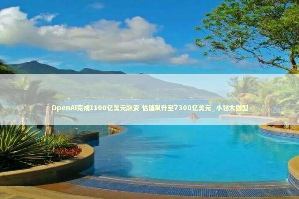 OpenAI完成1100亿美元融资 估值飙升至7300亿美元_小题大做型 新闻