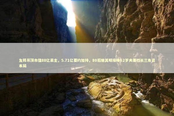 友邦吊顶市值88亿易主,5.71亿要约加持,80后施其明接棒62岁夫妻档长三角资本局 友邦吊顶市值88亿易主,5.71亿要约加持,80后施其明接棒62岁夫妻档长三角资本局 新闻