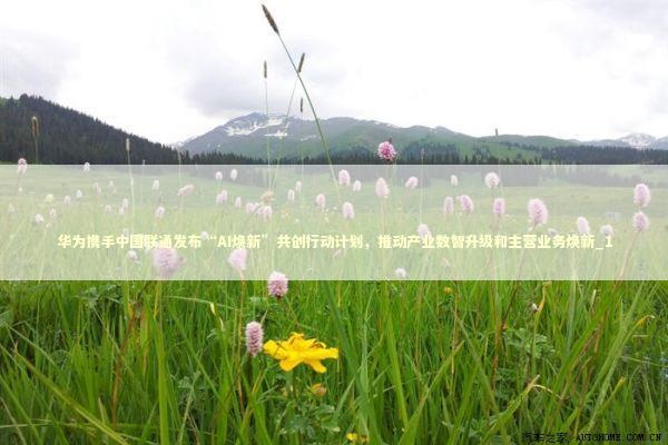 华为携手中国联通发布“AI焕新”共创行动计划,推动产业数智升级和主营业务焕新_1 华为携手中国联通发布“AI焕新”共创行动计划,推动产业数智升级和主营业务焕新_1 新闻