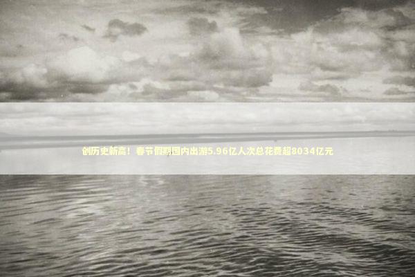 创历史新高！春节假期国内出游5.96亿人次总花费超8034亿元 新闻