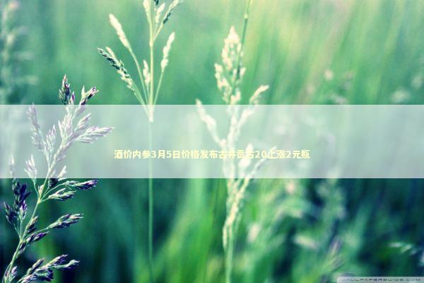 酒价内参3月5日价格发布古井贡古20上涨2元瓶 新闻