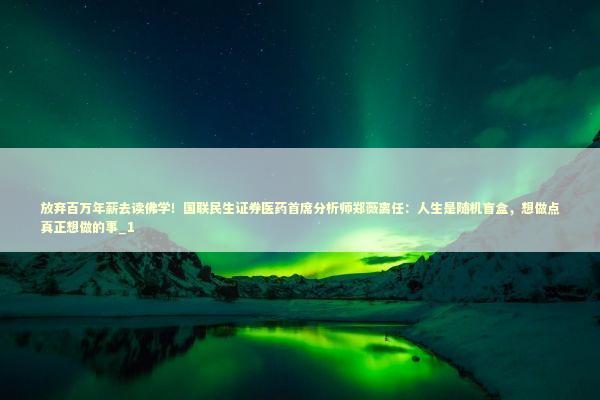 放弃百万年薪去读佛学！国联民生证券医药首席分析师郑薇离任：人生是随机盲盒，想做点真正想做的事_1